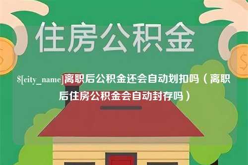 乐清离职后公积金还会自动划扣吗（离职后住房公积金会自动封存吗）