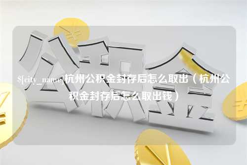 乐清杭州公积金封存后怎么取出（杭州公积金封存后怎么取出钱）