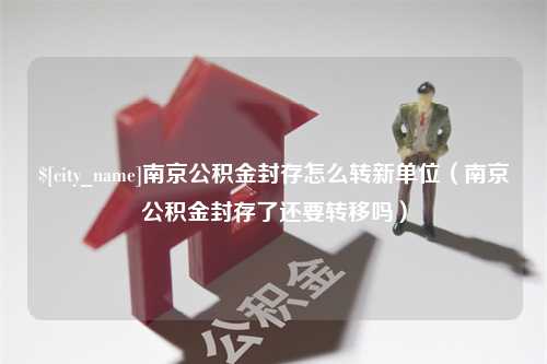 乐清南京公积金封存怎么转新单位（南京公积金封存了还要转移吗）